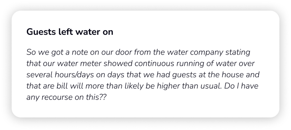 So we got a note on our door from the water
company stating that our water meter showed
continuous running of water over several
hours/days on days that we had guests at the
house and that are bill will more than likely be
higher than usual. Do I have any recourse on
this??